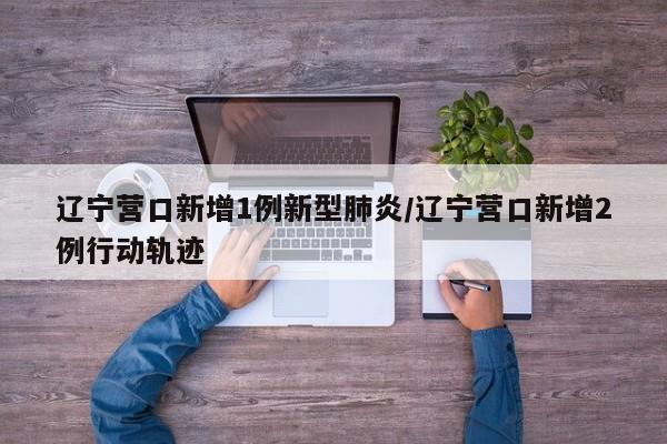 辽宁营口新增1例新型肺炎/辽宁营口新增2例行动轨迹