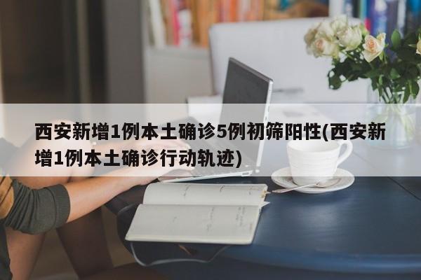 西安新增1例本土确诊5例初筛阳性(西安新增1例本土确诊行动轨迹)