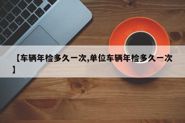 【车辆年检多久一次,单位车辆年检多久一次】