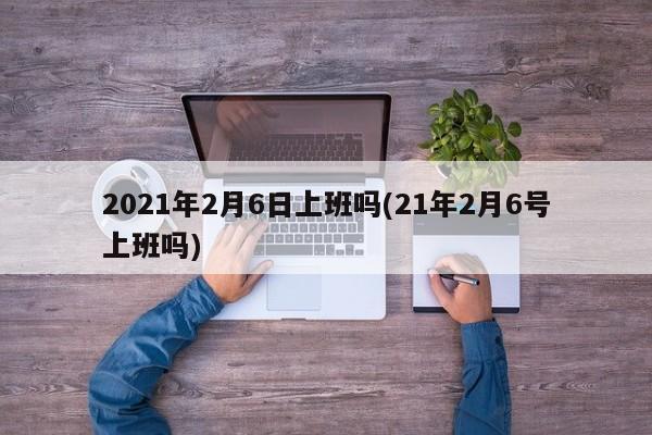 2021年2月6日上班吗(21年2月6号上班吗)