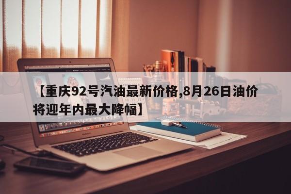 【重庆92号汽油最新价格,8月26日油价将迎年内最大降幅】
