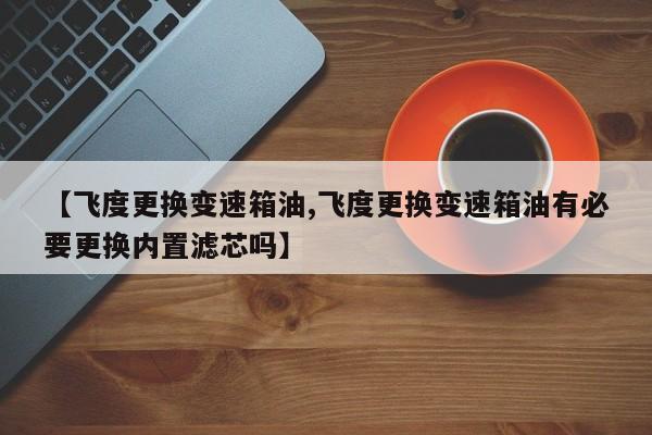 【飞度更换变速箱油,飞度更换变速箱油有必要更换内置滤芯吗】