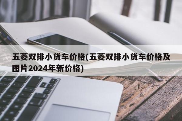 五菱双排小货车价格(五菱双排小货车价格及图片2024年新价格)