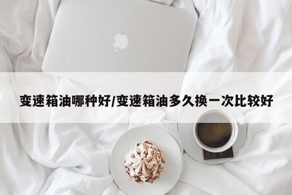 变速箱油哪种好/变速箱油多久换一次比较好