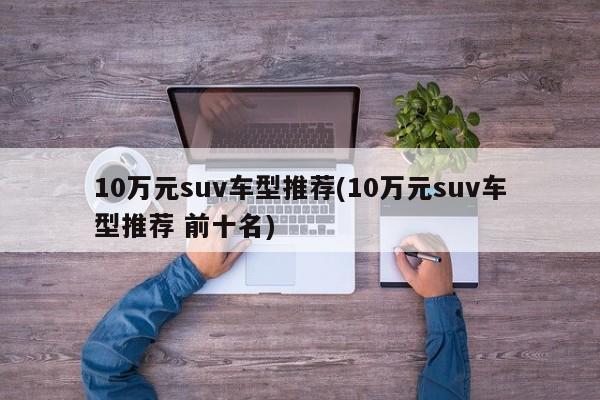10万元suv车型推荐(10万元suv车型推荐 前十名)