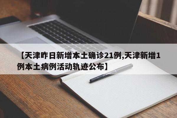 【天津昨日新增本土确诊21例,天津新增1例本土病例活动轨迹公布】