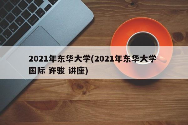 2021年东华大学(2021年东华大学 国际 许骏 讲座)