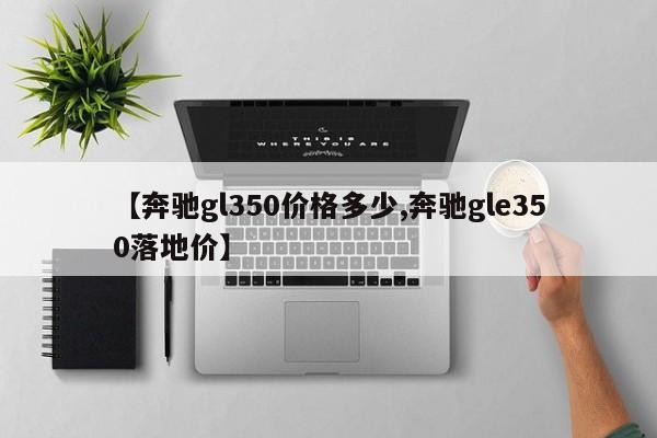 【奔驰gl350价格多少,奔驰gle350落地价】