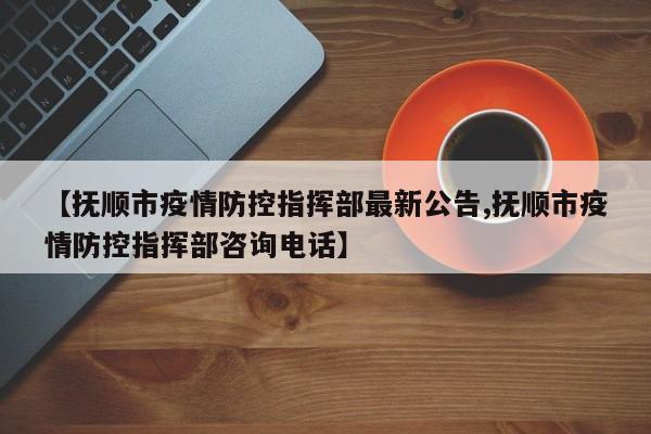 【抚顺市疫情防控指挥部最新公告,抚顺市疫情防控指挥部咨询电话】