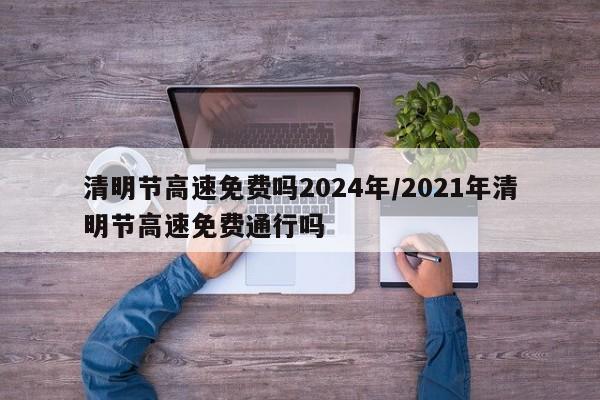 清明节高速免费吗2024年/2021年清明节高速免费通行吗