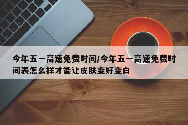 今年五一高速免费时间/今年五一高速免费时间表怎么样才能让皮肤变好变白