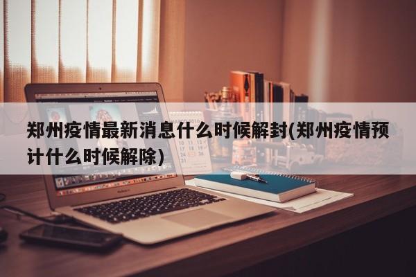郑州疫情最新消息什么时候解封(郑州疫情预计什么时候解除)