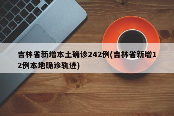 吉林省新增本土确诊242例(吉林省新增12例本地确诊轨迹)