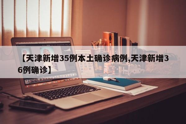 【天津新增35例本土确诊病例,天津新增36例确诊】