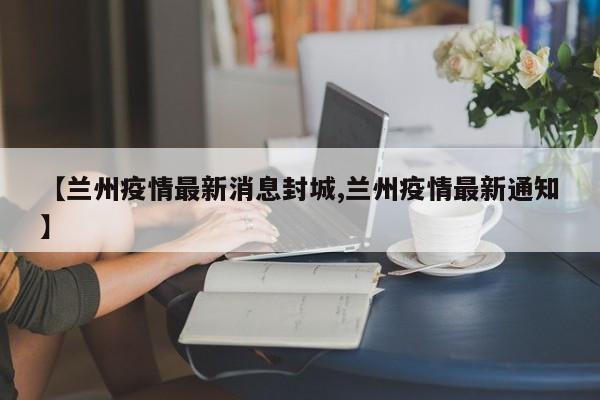 【兰州疫情最新消息封城,兰州疫情最新通知】