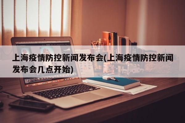 上海疫情防控新闻发布会(上海疫情防控新闻发布会几点开始)