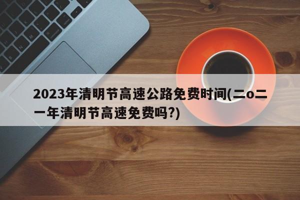 2023年清明节高速公路免费时间(二o二一年清明节高速免费吗?)