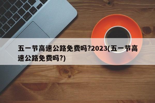 五一节高速公路免费吗?2023(五一节高速公路免费吗?)