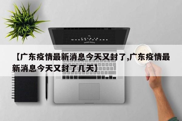 【广东疫情最新消息今天又封了,广东疫情最新消息今天又封了几天】