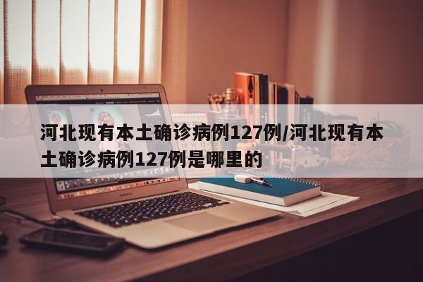 河北现有本土确诊病例127例/河北现有本土确诊病例127例是哪里的
