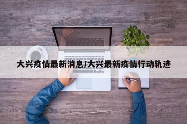 大兴疫情最新消息/大兴最新疫情行动轨迹