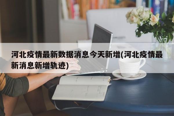 河北疫情最新数据消息今天新增(河北疫情最新消息新增轨迹)