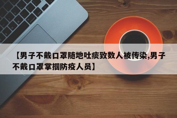 【男子不戴口罩随地吐痰致数人被传染,男子不戴口罩掌掴防疫人员】