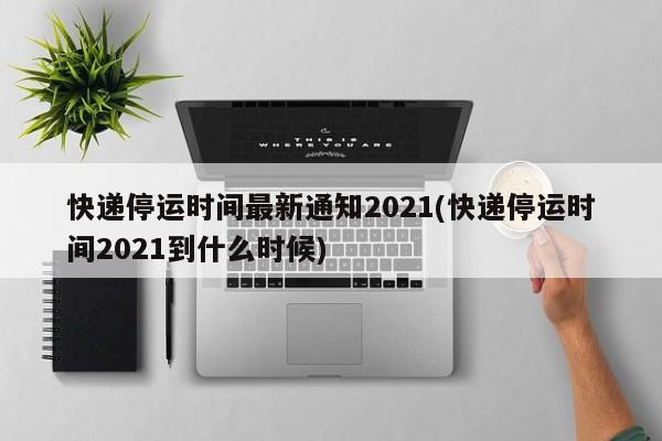 快递停运时间最新通知2021(快递停运时间2021到什么时候)