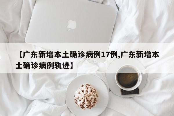 【广东新增本土确诊病例17例,广东新增本土确诊病例轨迹】