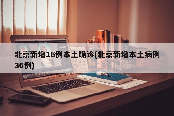 北京新增16例本土确诊(北京新增本土病例36例)