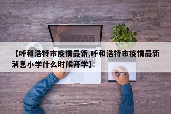 【呼和浩特市疫情最新,呼和浩特市疫情最新消息小学什么时候开学】