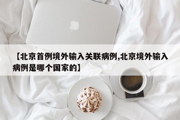 【北京首例境外输入关联病例,北京境外输入病例是哪个国家的】