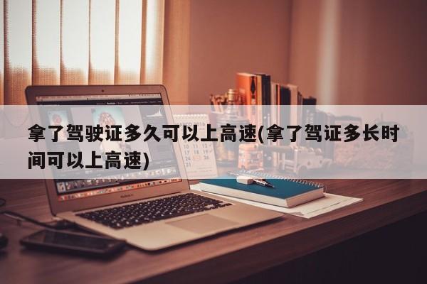 拿了驾驶证多久可以上高速(拿了驾证多长时间可以上高速)