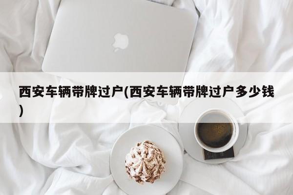 西安车辆带牌过户(西安车辆带牌过户多少钱)