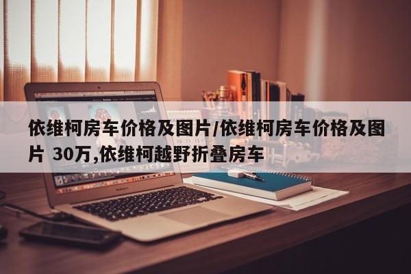 依维柯房车价格及图片/依维柯房车价格及图片 30万,依维柯越野折叠房车