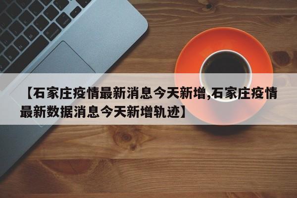 【石家庄疫情最新消息今天新增,石家庄疫情最新数据消息今天新增轨迹】