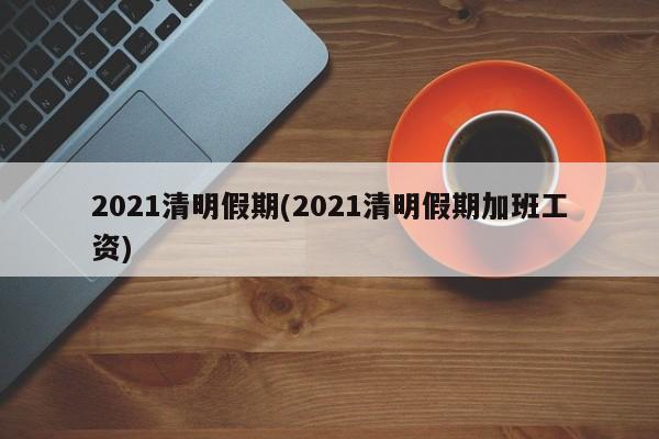 2021清明假期(2021清明假期加班工资)