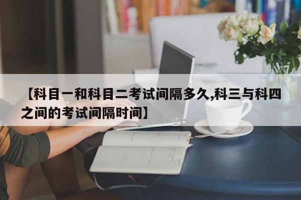 【科目一和科目二考试间隔多久,科三与科四之间的考试间隔时间】