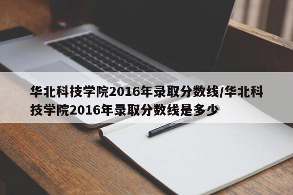 华北科技学院2016年录取分数线/华北科技学院2016年录取分数线是多少
