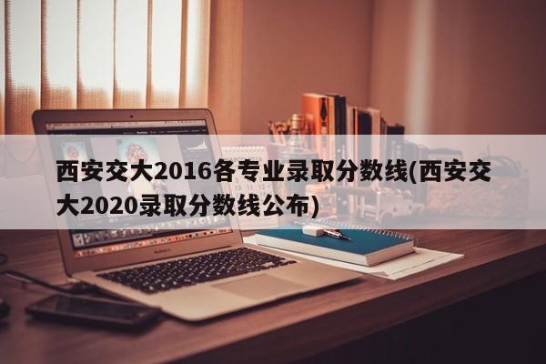 西安交大2016各专业录取分数线(西安交大2020录取分数线公布)