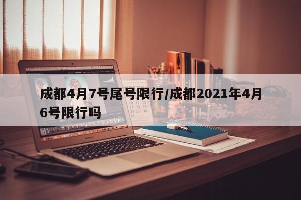 成都4月7号尾号限行/成都2021年4月6号限行吗