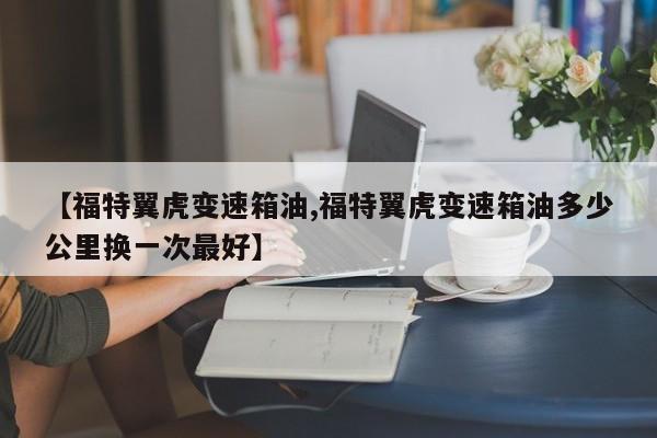 【福特翼虎变速箱油,福特翼虎变速箱油多少公里换一次最好】