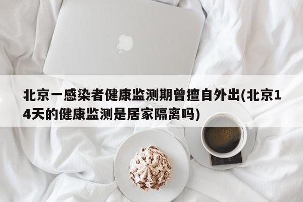 北京一感染者健康监测期曾擅自外出(北京14天的健康监测是居家隔离吗)