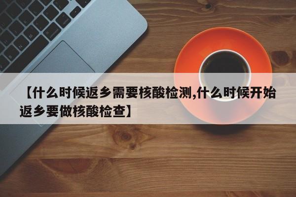 【什么时候返乡需要核酸检测,什么时候开始返乡要做核酸检查】