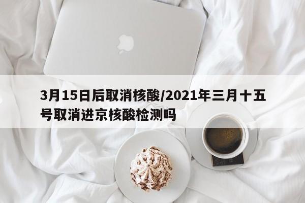 3月15日后取消核酸/2021年三月十五号取消进京核酸检测吗