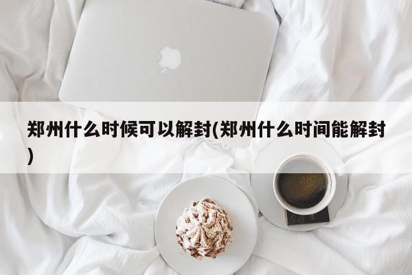 郑州什么时候可以解封(郑州什么时间能解封)