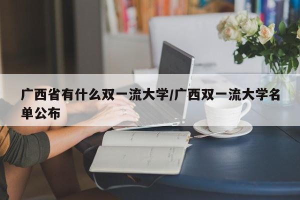 广西省有什么双一流大学/广西双一流大学名单公布