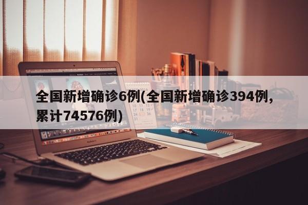 全国新增确诊6例(全国新增确诊394例,累计74576例)