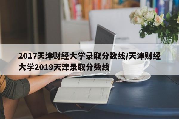 2017天津财经大学录取分数线/天津财经大学2019天津录取分数线