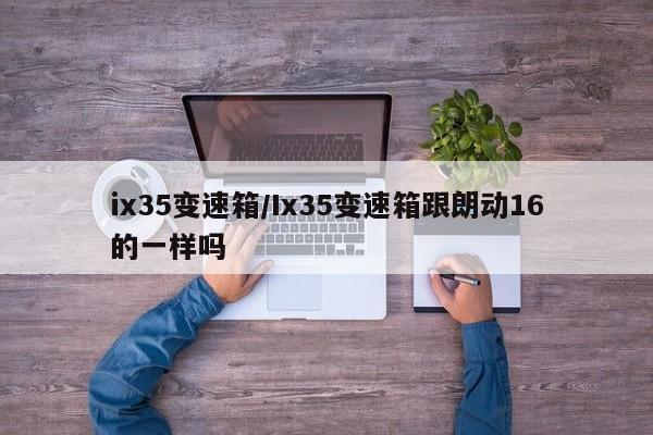 ix35变速箱/Ix35变速箱跟朗动16的一样吗